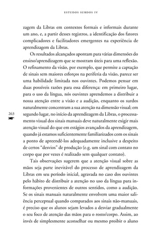 e s t u d o s s u rd o s 1 v



      zagem da Libras em contextos formais e informais durante
      um ano, e, a partir desses registros, a identificação dos fatores
      complicadores e facilitadores emergentes na experiência de
      aprendizagem da Libras.
          Os resultados alcançados apontam para várias dimensões do
      ensino/aprendizagem que se mostram úteis para uma reflexão.
      O refinamento da visão, por exemplo, que permite a captação
      de sinais sem maiores esforços na periferia da visão, parece ser
      uma habilidade limitada nos ouvintes. Podemos pensar em
      duas possíveis razões para essa diferença: em primeiro lugar,
      para o uso da língua, nós ouvintes aprendemos a distribuir a
      nossa atenção entre a visão e a audição, enquanto os surdos
      naturalmente concentram a sua atenção na dimensão visual; em
263   segundo lugar, no início da aprendizagem da Libras, o processa-
f     mento visual dos sinais manuais deve naturalmente exigir mais
      atenção visual do que em estágios avançados da aprendizagem,
      quando já estamos suficientemente familiarizados com os sinais
      a ponto de apreendê-los adequadamente inclusive a despeito
      de certos “desvios” de produção (e.g. um sinal com contato no
      corpo que por vezes é realizado sem qualquer contato).
          Tais observações sugerem que a atenção visual sobre as
      mãos seja parte inevitável do processo de aprendizagem da
      Libras em seu período inicial, agravada no caso dos ouvintes
      pelo hábito de distribuir a atenção no uso da língua para in-
      formações provenientes de outros sentidos, como a audição.
      Se os sinais manuais naturalmente envolvem uma maior sali-
      ência perceptual quando comparados aos sinais não-manuais,
      é preciso que os alunos sejam levados a desviar gradualmente
      o seu foco de atenção das mãos para o rosto/corpo. Assim, ao
      invés de simplesmente aconselhar ou mesmo proibir o aluno
 