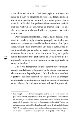 e s t u d o s s u rd o s 1 v



      a não olhar para as mãos, talvez a estratégia mais interessante
      seja a de incluir, no programa do curso, atividades que exijam
      do aluno a atenção para o rosto/corpo tanto quanto para as
      mãos do sinalizador. Isso pode ser feito mantendo-se os sinais
      manuais relativamente constantes, ao mesmo tempo em que
      são incorporadas mudanças de diferentes tipos nas marcações
      não-manuais.
          Outro aspecto importante nas línguas de modalidade estri-
      tamente visual é a exploração do espaço pelo sinalizador para
      estabelecer relações entre entidades de um evento. Em alguns
      casos, utilizar sinais linearmente, um após o outro, pode até
      ser uma solução gramaticalmente aceitável, mas a observação
      de surdos fluentes mostra que, em muitas situações, a prefe-
264   rência dos falantes mais proficientes na Libras é por uma rica
f     exploração do espaço, aproveitando-se de sua significação no
      contexto imediato.
          Uma forma de incentivar o aluno a pensar nesses termos seria
      criando atividades que colocassem a exploração do espaço como
      elemento central da produção em Libras dos alunos. Além disso,
      o professor poderia ocasionalmente desviar o foco de avaliação,
      da adequação comunicativa para o aprimoramento da forma dos
      enunciados na Libras, demonstrando aos alunos de que maneira



      	Por exemplo, a ideia de “ouvir um grito” poderia ser traduzida linearmente
      


       pelo sinal GRITAR, seguido do sinal OUVIR (possivelmente acompanhados
       de reorientação do tronco); porém, numa atividade de contação de história
       numa sala de aula de surdos, uma professora surda sinalizou GRITAR de ma-
       neira pouco convencional, localizando a configuração de mão própria do sinal
       GRITAR na região do ouvido (ao invés da boca) e empregando um movimento
       em direção ao corpo (ao invés de “para fora” do corpo) (Moreira, 2007).
 