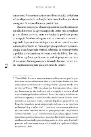 e s t u d o s s u rd o s 1 v



      uma mesma frase comunicativamente bem-sucedida poderia ser
      refraseada por meio da exploração do espaço a fim de se aproximar
      do registro de surdos altamente proficientes.
          Quanto à datilologia, tal recurso precisa ser reconhecido como
      um das dimensões da aprendizagem da Libras mais complexas
      para os alunos ouvintes, tanto no âmbito da produção quanto
      da recepção. Não basta designar uma ou duas aulas a esse tema,
      sugerindo (equivocadamente) que o seu ritmo natural seja mi-
      nimamente próximo ao ritmo empregado por alunos iniciantes,
      ou que a sua função seja restrita à soletração de nomes próprios
      e pedidos de esclarecimentos sobre sinais da Libras. Por isso,
      atividades regulares, que busquem conduzir progressivamente o
      aluno ao uso datilológico característico do discurso espontâneo,
265   são imprescindíveis para qualquer curso de Libras.
f
      
          	Tais atividades deverão se tornar maximamente eficazes apenas quando apro-
           fundarmos o nosso conhecimento sobre as várias funções desse recurso, bem
           como sobre as características de sua produção fonética (para um trabalho nessa
           direção, ver Wilcox, 1992). Gostaria de citar duas impressões sobre a Libras
           que ilustram essa questão, ainda carente de investigação: já notei que a letra I
           é normalmente produzida na sinalização fluente com o dedão ao lado da mão
           (ao invés de segurando os dedos indicador, médio e anelar, tal como somos
           ensinados), o que facilita muito a soletração de palavras que envolvem essa
           letra; observei também que várias constelações de letras, pela sua recorrência
           no Português (e.g. o sufixo “ção” ), apresentam uma condensação fonética
           que, novamente, simplifica muito a sua produção quando a comparamos à
           soletração das letras “ç, a, o” individualmente. É crucial que aspectos formais
           dessa natureza, assim como aspectos funcionais da soletração manual, sejam
           devidamente investigados por meio de pesquisas, servindo assim de subsídio
           para uma melhor estruturação das atividades voltadas à prática datilológica
           no ensino da Libras.
 