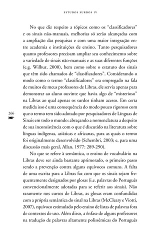 e s t u d o s s u rd o s 1 v



          No que diz respeito a tópicos como os “classificadores”
      e os sinais não-manuais, melhorias só serão alcançadas com
      a ampliação das pesquisas e com uma maior integração en-
      tre academia e instituições de ensino. Tanto pesquisadores
      quanto professores precisam ampliar seu conhecimento sobre
      a variedade de sinais não-manuais e as suas diferentes funções
      (e.g. Wilbur, 2000), bem como sobre o estatuto dos sinais
      que têm sido chamados de “classificadores”. Considerando o
      modo como o termo “classificadores” era empregado na fala
      de muitos de meus professores de Libras, ele servia apenas para
      demonstrar ao aluno ouvinte que havia algo de “misterioso”
      na Libras ao qual apenas os surdos tinham acesso. Em certa
      medida isso é uma consequência do modo pouco rigoroso com
266   que o termo tem sido adotado por pesquisadores de Línguas de
f     Sinais em todo o mundo: abraçando a nomenclatura a despeito
      de sua inconsistência com o que é discutido na literatura sobre
      línguas indígenas, asiáticas e africanas, para as quais o termo
      foi originalmente desenvolvido (Schembri, 2003; e, para uma
      discussão mais geral, Allan, 1977: 289-290).
          No que se refere à semântica, o ensino de vocabulário na
      Libras deve ser ainda bastante aprimorado, o primeiro passo
      sendo a prevenção contra alguns equívocos comuns. A falta
      de uma escrita para a Libras faz com que os sinais sejam fre-
      quentemente designados por glosas (i.e. palavras do Português
      convencionalmente adotadas para se referir aos sinais). Não
      raramente nos cursos de Libras, as glosas eram confundidas
      com a própria semântica do sinal na Libras (McCleary e Viotti,
      2007), equívoco estimulado pelo ensino de listas de palavras fora
      de contextos de uso. Além disso, a ênfase de alguns professores
      na tradução de palavras altamente polissêmicas do Português
 