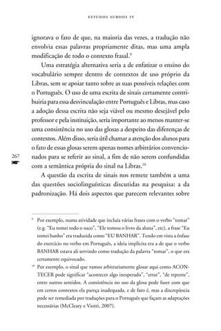 e s t u d o s s u rd o s 1 v



      ignorava o fato de que, na maioria das vezes, a tradução não
      envolvia essas palavras propriamente ditas, mas uma ampla
      modificação de todo o contexto frasal.
          Uma estratégia alternativa seria a de enfatizar o ensino do
      vocabulário sempre dentro de contextos de uso próprio da
      Libras, sem se apoiar tanto sobre as suas possíveis relações com
      o Português. O uso de uma escrita de sinais certamente contri-
      buiria para essa desvinculação entre Português e Libras, mas caso
      a adoção dessa escrita não seja viável ou mesmo desejável pelo
      professor e pela instituição, seria importante ao menos manter-se
      uma consistência no uso das glosas a despeito das diferenças de
      contextos. Além disso, seria útil chamar a atenção dos alunos para
      o fato de essas glosas serem apenas nomes arbitrários convencio-
267   nados para se referir ao sinal, a fim de não serem confundidas
f     com a semântica própria do sinal na Libras.10
          A questão da escrita de sinais nos remete também a uma
      das questões sociolinguísticas discutidas na pesquisa: a da
      padronização. Há dois aspectos que parecem relevantes sobre


      
       	Por exemplo, numa atividade que incluía várias frases com o verbo “tomar”
          (e.g. “Eu tomei todo o suco”, “Ele tomou o livro da aluna”, etc), a frase “Eu
          tomei banho” era traduzida como “EU BANHAR”. Tendo em vista a ênfase
          do exercício no verbo em Português, a ideia implícita era a de que o verbo
          BANHAR estava ali servindo como tradução da palavra “tomar”, o que era
          certamente equivocado.
      10
         	Por exemplo, o sinal que vamos arbitrariamente glosar aqui como ACON-
          TECER pode significar “acontecer algo inesperado”, “errar”, “de repente”,
          entre outros sentidos. A consistência no uso da glosa pode fazer com que
          em certos contextos ela pareça inadequada, e de fato é, mas a discrepância
          pode ser remediada por traduções para o Português que façam as adaptações
          necessárias (McCleary e Viotti, 2007).
 