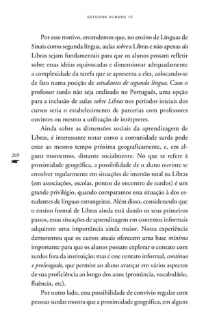 e s t u d o s s u rd o s 1 v



          Por esse motivo, entendemos que, no ensino de Línguas de
      Sinais como segunda língua, aulas sobre a Libras e não apenas da
      Libras sejam fundamentais para que os alunos possam refletir
      sobre essas ideias equivocadas e dimensionar adequadamente
      a complexidade da tarefa que se apresenta a eles, colocando-se
      de fato numa posição de estudantes de segunda língua. Caso o
      professor surdo não seja oralizado no Português, uma opção
      para a inclusão de aulas sobre Libras nos períodos iniciais dos
      cursos seria o estabelecimento de parcerias com professores
      ouvintes ou mesmo a utilização de intérpretes.
          Ainda sobre as dimensões sociais da aprendizagem de
      Libras, é interessante notar como a comunidade surda pode
      estar ao mesmo tempo próxima geograficamente, e, em al-
269   guns momentos, distante socialmente. No que se refere à
f     proximidade geográfica, a possibilidade de o aluno ouvinte se
      envolver regularmente em situações de imersão total na Libras
      (em associações, escolas, pontos de encontro de surdos) é um
      grande privilégio, quando comparamos essa situação à dos es-
      tudantes de línguas estrangeiras. Além disso, considerando que
      o ensino formal de Libras ainda está dando os seus primeiros
      passos, essas situações de aprendizagem em contextos informais
      adquirem uma importância ainda maior. Nossa experiência
      demonstrou que os cursos atuais oferecem uma base mínima
      importante para que os alunos possam explorar o contato com
      surdos fora da instituição; mas é esse contato informal, contínuo
      e prolongado, que permite ao aluno avançar em vários aspectos
      de sua proficiência ao longo dos anos (pronúncia, vocabulário,
      fluência, etc).
          Por outro lado, essa possibilidade de convívio regular com
      pessoas surdas mostra que a proximidade geográfica, em alguns
 