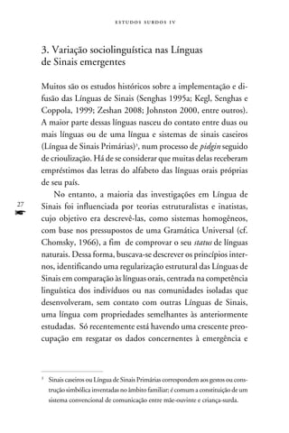 e s t u d o s s u rd o s 1 v



     3. Variação sociolinguística nas Línguas
     de Sinais emergentes

     Muitos são os estudos históricos sobre a implementação e di-
     fusão das Línguas de Sinais (Senghas 1995a; Kegl, Senghas e
     Coppola, 1999; Zeshan 2008; Johnston 2000, entre outros).
     A maior parte dessas línguas nasceu do contato entre duas ou
     mais línguas ou de uma língua e sistemas de sinais caseiros
     (Língua de Sinais Primárias), num processo de pidgin seguido
     de crioulização. Há de se considerar que muitas delas receberam
     empréstimos das letras do alfabeto das línguas orais próprias
     de seu país.
         No entanto, a maioria das investigações em Língua de
27   Sinais foi influenciada por teorias estruturalistas e inatistas,
f    cujo objetivo era descrevê-las, como sistemas homogêneos,
     com base nos pressupostos de uma Gramática Universal (cf.
     Chomsky, 1966), a fim de comprovar o seu status de línguas
     naturais. Dessa forma, buscava-se descrever os princípios inter-
     nos, identificando uma regularização estrutural das Línguas de
     Sinais em comparação às línguas orais, centrada na competência
     linguística dos indivíduos ou nas comunidades isoladas que
     desenvolveram, sem contato com outras Línguas de Sinais,
     uma língua com propriedades semelhantes às anteriormente
     estudadas. Só recentemente está havendo uma crescente preo­
     cupação em resgatar os dados concernentes à emergência e



     	 Sinais caseiros ou Língua de Sinais Primárias correspondem aos gestos ou cons-
     


       trução simbólica inventadas no âmbito familiar; é comum a constituição de um
       sistema convencional de comunicação entre mãe-ouvinte e criança-surda.
 