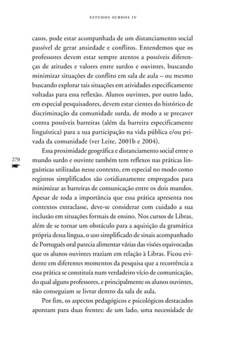 e s t u d o s s u rd o s 1 v



      casos, pode estar acompanhada de um distanciamento social
      passível de gerar ansiedade e conflitos. Entendemos que os
      professores devem estar sempre atentos a possíveis diferen-
      ças de atitudes e valores entre surdos e ouvintes, buscando
      minimizar situações de conflito em sala de aula – ou mesmo
      buscando explorar tais situações em atividades especificamente
      voltadas para essa reflexão. Alunos ouvintes, por outro lado,
      em especial pesquisadores, devem estar cientes do histórico de
      discriminação da comunidade surda, de modo a se precaver
      contra possíveis barreiras (além da barreira especificamente
      linguística) para a sua participação na vida pública e/ou pri-
      vada da comunidade (ver Leite, 2001b e 2004).
          Essa proximidade geográfica e distanciamento social entre o
270   mundo surdo e ouvinte também tem reflexos nas práticas lin-
f     guísticas utilizadas nesse contexto, em especial no modo como
      registros simplificados são cotidianamente empregados para
      minimizar as barreiras de comunicação entre os dois mundos.
      Apesar de toda a importância que essa prática apresenta nos
      contextos extraclasse, deve-se considerar com cuidado a sua
      inclusão em situações formais de ensino. Nos cursos de Libras,
      além de se tornar um obstáculo para a aquisição da gramática
      própria dessa língua, o uso simplificado de sinais acompanhado
      de Português oral parecia alimentar várias das visões equivocadas
      que os alunos ouvintes traziam em relação à Libras. Ficou evi-
      dente em diferentes momentos da pesquisa que a recorrência a
      essa prática se constituía num verdadeiro vício de comunicação,
      do qual alguns professores, e principalmente os alunos ouvintes,
      não conseguiam se livrar dentro da sala de aula.
          Por fim, os aspectos pedagógicos e psicológicos destacados
      apontam para duas frentes: de um lado, uma necessidade de
 