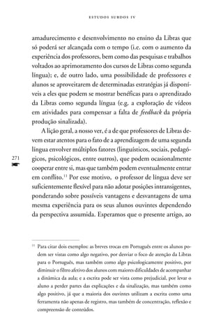 e s t u d o s s u rd o s 1 v



      amadurecimento e desenvolvimento no ensino da Libras que
      só poderá ser alcançada com o tempo (i.e. com o aumento da
      experiência dos professores, bem como das pesquisas e trabalhos
      voltados ao aprimoramento dos cursos de Libras como segunda
      língua); e, de outro lado, uma possibilidade de professores e
      alunos se aproveitarem de determinadas estratégias já disponí-
      veis a eles que podem se mostrar benéficas para o aprendizado
      da Libras como segunda língua (e.g. a exploração de vídeos
      em atividades para compensar a falta de feedback da própria
      produção sinalizada).
          A lição geral, a nosso ver, é a de que professores de Libras de-
      vem estar atentos para o fato de a aprendizagem de uma segunda
      língua envolver múltiplos fatores (linguísticos, sociais, pedagó-
271   gicos, psicológicos, entre outros), que podem ocasionalmente
f     cooperar entre si, mas que também podem eventualmente entrar
      em conflito.11 Por esse motivo, o professor de língua deve ser
      suficientemente flexível para não adotar posições intransigentes,
      ponderando sobre possíveis vantagens e desvantagens de uma
      mesma experiência para os seus alunos ouvintes dependendo
      da perspectiva assumida. Esperamos que o presente artigo, ao



      11
           	Para citar dois exemplos: as breves trocas em Português entre os alunos po-
            dem ser vistas como algo negativo, por desviar o foco de atenção da Libras
            para o Português, mas também como algo psicologicamente positivo, por
            diminuir o filtro afetivo dos alunos com maiores dificuldades de acompanhar
            a dinâmica da aula; e a escrita pode ser vista como prejudicial, por levar o
            aluno a perder partes das explicações e da sinalização, mas também como
            algo positivo, já que a maioria dos ouvintes utilizam a escrita como uma
            ferramenta não apenas de registro, mas também de concentração, reflexão e
            compreensão de conteúdos.
 