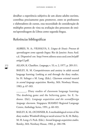 e s t u d o s s u rd o s 1 v



      detalhar a experiência subjetiva de um aluno adulto ouvinte,
      contribua precisamente para promover, entre os professores
      e elaboradores de cursos, essa necessidade de consideração de
      múltiplos pontos de vista na avaliação dos processos de ensi-
      no/aprendizagem da Libras como segunda língua.

      Referências bibliográficas

         ALBRES, N. A.; VILHALVA, S. Língua de Sinais: Processo de
         aprendizagem como segunda língua. Rio de Janeiro: Arara Azul.
         s.d. Disponível em: http://www.editora-arara-azul.com.br/pdf/
         artigo12.pdf.
272      ALLAN, K. Classifiers. Language, v. 53, n. 2, 1977, p. 285-311.
f        BAILEY, K. M. Competitiveness and anxiety in adult second
         language learning: Looking at and through the diary studies.
         In: H. Selinger e M. Long. (Eds.). Classroom oriented research
         in second language acquisition. Rowley, MA: Newbury House,
         1983, p. 67-103.
         ________. Diary studies of classroom language learning:
         The doubting game and the believing game. In: E. Sa-
         dtono. (Ed.). Language acquisition and the second/foreign
         language classroom. Singapura SEAMEO Regional Language
         Centre, Anthology Series, 1991, p. 60-103.
         BAILEY, K. M.; OCHSNER, R. A methodological review of the
         diary studies: Windmill tilting or social science? In: K. M. Bailey,
         M. H. Long e S. Peck. (Eds.). Second language acquisition studies.
         Rowley, MA: Newbury House, 1983, p. 188-198.
 
