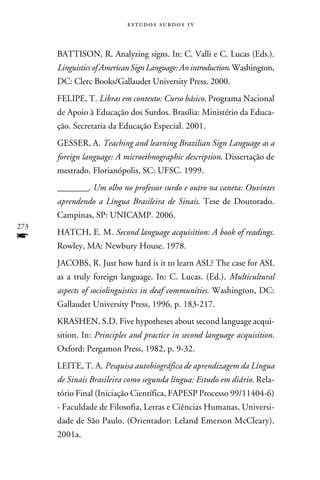 e s t u d o s s u rd o s 1 v



      BATTISON, R. Analyzing signs. In: C. Valli e C. Lucas (Eds.).
      Linguistics of American Sign Language: An introduction. Washington,
      DC: Clerc Books/Gallaudet University Press. 2000.
      FELIPE, T. Libras em contexto: Curso básico. Programa Nacional
      de Apoio à Educação dos Surdos. Brasília: Ministério da Educa-
      ção. Secretaria da Educação Especial. 2001.
      GESSER, A. Teaching and learning Brazilian Sign Language as a
      foreign language: A microethnographic description. Dissertação de
      mestrado. Florianópolis, SC: UFSC. 1999.
      ________. Um olho no professor surdo e outro na caneta: Ouvintes
      aprendendo a Língua Brasileira de Sinais. Tese de Doutorado.
      Campinas, SP: UNICAMP. 2006.
273
f     HATCH, E. M. Second language acquisition: A book of readings.
      Rowley, MA: Newbury House. 1978.
      JACOBS, R. Just how hard is it to learn ASL? The case for ASL
      as a truly foreign language. In: C. Lucas. (Ed.). Multicultural
      aspects of sociolinguistics in deaf communities. Washington, DC:
      Gallaudet University Press, 1996, p. 183-217.
      KRASHEN, S.D. Five hypotheses about second language acqui-
      sition. In: Principles and practice in second language acquisition.
      Oxford: Pergamon Press, 1982, p. 9-32.
      LEITE, T. A. Pesquisa autobiográfica de aprendizagem da Língua
      de Sinais Brasileira como segunda língua: Estudo em diário. Rela-
      tório Final (Iniciação Científica, FAPESP Processo 99/11404-6)
      - Faculdade de Filosofia, Letras e Ciências Humanas, Universi-
      dade de São Paulo. (Orientador: Leland Emerson McCleary).
      2001a.
 