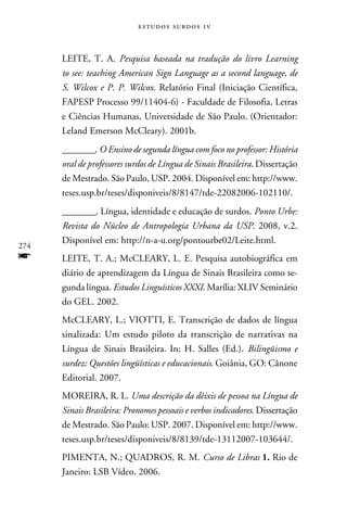 e s t u d o s s u rd o s 1 v



      LEITE, T. A. Pesquisa baseada na tradução do livro Learning
      to see: teaching American Sign Language as a second language, de
      S. Wilcox e P. P. Wilcox. Relatório Final (Iniciação Científica,
      FAPESP Processo 99/11404-6) - Faculdade de Filosofia, Letras
      e Ciências Humanas, Universidade de São Paulo. (Orientador:
      Leland Emerson McCleary). 2001b.
      ________. O Ensino de segunda língua com foco no professor: História
      oral de professores surdos de Língua de Sinais Brasileira. Dissertação
      de Mestrado. São Paulo, USP. 2004. Disponível em: http://www.
      teses.usp.br/teses/disponiveis/8/8147/tde-22082006-102110/.
      ________. Língua, identidade e educação de surdos. Ponto Urbe:
      Revista do Núcleo de Antropologia Urbana da USP. 2008, v.2.
      Disponível em: http://n-a-u.org/pontourbe02/Leite.html.
274
f     LEITE, T. A.; McCLEARY, L. E. Pesquisa autobiográfica em
      diário de aprendizagem da Língua de Sinais Brasileira como se-
      gunda língua. Estudos Linguísticos XXXI. Marília: XLIV Seminário
      do GEL. 2002.
      McCLEARY, L.; VIOTTI, E. Transcrição de dados de língua
      sinalizada: Um estudo piloto da transcrição de narrativas na
      Língua de Sinais Brasileira. In: H. Salles (Ed.). Bilingüismo e
      surdez: Questões lingüísticas e educacionais. Goiânia, GO: Cânone
      Editorial. 2007.
      MOREIRA, R. L. Uma descrição da dêixis de pessoa na Língua de
      Sinais Brasileira: Pronomes pessoais e verbos indicadores. Dissertação
      de Mestrado. São Paulo: USP. 2007. Disponível em: http://www.
      teses.usp.br/teses/disponiveis/8/8139/tde-13112007-103644/.
      PIMENTA, N.; QUADROS, R. M. Curso de Libras 1. Rio de
      Janeiro: LSB Vídeo. 2006.
 