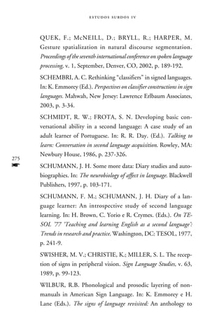e s t u d o s s u rd o s 1 v



      QUEK, F.; McNEILL, D.; BRYLL, R.; HARPER, M.
      Gesture spatialization in natural discourse segmentation.
      Proceedings of the seventh international conference on spoken language
      processing, v. 1, September, Denver, CO, 2002, p. 189-192.
      SCHEMBRI, A. C. Rethinking “classifiers” in signed languages.
      In: K. Emmorey (Ed.). Perspectives on classifier constructions in sign
      languages. Mahwah, New Jersey: Lawrence Erlbaum Associates,
      2003, p. 3-34.
      SCHMIDT, R. W.; FROTA, S. N. Developing basic con-
      versational ability in a second language: A case study of an
      adult learner of Portuguese. In: R. R. Day. (Ed.). Talking to
      learn: Conversation in second language acquisition. Rowley, MA:
      Newbury House, 1986, p. 237-326.
275
f     SCHUMANN, J. H. Some more data: Diary studies and auto-
      biographies. In: The neurobiology of affect in language. Blackwell
      Publishers, 1997, p. 103-171.
      SCHUMANN, F. M.; SCHUMANN, J. H. Diary of a lan-
      guage learner: An introspective study of second language
      learning. In: H. Brown, C. Yorio e R. Crymes. (Eds.). On TE-
      SOL ’77 ‘Teaching and learning English as a second language’:
      Trends in research and practice. Washington, DC: TESOL, 1977,
      p. 241-9.
      SWISHER, M. V.; CHRISTIE, K.; MILLER, S. L. The recep-
      tion of signs in peripheral vision. Sign Language Studies, v. 63,
      1989, p. 99-123.
      WILBUR, R.B. Phonological and prosodic layering of non-
      manuals in American Sign Language. In: K. Emmorey e H.
      Lane (Eds.). The signs of language revisited: An anthology to
 