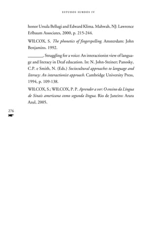 e s t u d o s s u rd o s 1 v



      honor Ursula Bellugi and Edward Klima. Mahwah, NJ: Lawrence
      Erlbaum Associates, 2000, p. 215-244.
      WILCOX, S. The phonetics of fingerspelling. Amsterdam: John
      Benjamins. 1992.
      ________. Struggling for a voice: An interactionist view of langua-
      ge and literacy in Deaf education. In: N. John-Steiner; Panosky,
      C.P. e Smith, N. (Eds.) Sociocultural approaches to language and
      literacy: An interactionist approach. Cambridge University Press,
      1994, p. 109-138.
      WILCOX, S.; WILCOX, P. P. Aprender a ver: O ensino da Língua
      de Sinais americana como segunda língua. Rio de Janeiro: Arara
      Azul, 2005.
276
f
 