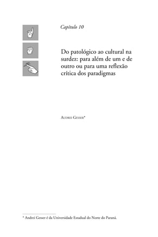 Capítulo 10



                         Do patológico ao cultural na
                         surdez: para além de um e de
                         outro ou para uma reflexão
                         crítica dos paradigmas




                         Audrei Gesser*




* Andrei Gesser é da Universidade Estadual do Norte do Paraná.
 