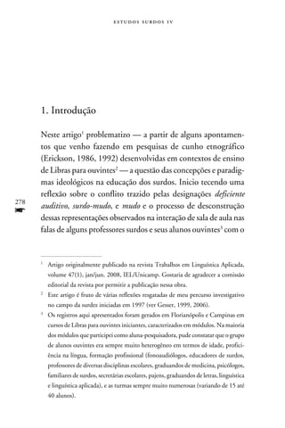 e s t u d o s s u rd o s 1 v




      1. Introdução

      Neste artigo problematizo — a partir de alguns apontamen-
      tos que venho fazendo em pesquisas de cunho etnográfico
      (Erickson, 1986, 1992) desenvolvidas em contextos de ensino
      de Libras para ouvintes — a questão das concepções e paradig-
      mas ideológicos na educação dos surdos. Inicio tecendo uma
      reflexão sobre o conflito trazido pelas designações deficiente
278
      auditivo, surdo-mudo, e mudo e o processo de desconstrução
f     dessas representações observados na interação de sala de aula nas
      falas de alguns professores surdos e seus alunos ouvintes com o


      
      	Artigo originalmente publicado na revista Trabalhos em Linguística Aplicada,
          volume 47(1), jan/jun. 2008, IEL/Unicamp. Gostaria de agradecer a comissão
          editorial da revista por permitir a publicação nessa obra.
      
      	 Este artigo é fruto de várias reflexões resgatadas de meu percurso investigativo
          no campo da surdez iniciadas em 1997 (ver Gesser, 1999, 2006).
      
      	Os registros aqui apresentados foram gerados em Florianópolis e Campinas em
          cursos de Libras para ouvintes iniciantes, caracterizados em módulos. Na maioria
          dos módulos que participei como aluna-pesquisadora, pude constatar que o grupo
          de alunos ouvintes era sempre muito heterogêneo em termos de idade, profici-
          ência na língua, formação profissional (fonoaudiólogos, educadores de surdos,
          professores de diversas disciplinas escolares, graduandos de medicina, psicólogos,
          familiares de surdos, secretárias escolares, pajens, graduandos de letras, linguística
          e linguística aplicada), e as turmas sempre muito numerosas (variando de 15 até
          40 alunos).
 