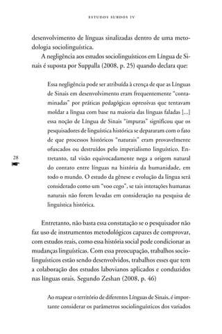 e s t u d o s s u rd o s 1 v



     desenvolvimento de línguas sinalizadas dentro de uma meto-
     dologia sociolinguística.
         A negligência aos estudos sociolinguísticos em Língua de Si-
     nais é suposta por Suppalla (2008, p. 25) quando declara que:

           Essa negligência pode ser atribuída à crença de que as Línguas
           de Sinais em desenvolvimento eram frequentemente “conta-
           minadas” por práticas pedagógicas opressivas que tentavam
           moldar a língua com base na maioria das línguas faladas [...]
           essa noção de Língua de Sinais “impuras” significou que os
           pesquisadores de linguística histórica se depararam com o fato
           de que processos históricos “naturais” eram provavelmente
           ofuscados ou destruídos pelo imperialismo linguístico. En-
28         tretanto, tal visão equivocadamente nega a origem natural
f          do contato entre línguas na história da humanidade, em
           todo o mundo. O estudo da gênese e evolução da língua será
           considerado como um “voo cego”, se tais interações humanas
           naturais não forem levadas em consideração na pesquisa de
           linguística histórica.


         Entretanto, não basta essa constatação se o pesquisador não
     faz uso de instrumentos metodológicos capazes de comprovar,
     com estudos reais, como essa história social pode condicionar as
     mudanças linguísticas. Com essa preocupação, trabalhos socio-
     linguísticos estão sendo desenvolvidos, trabalhos esses que tem
     a colaboração dos estudos labovianos aplicados e conduzidos
     nas línguas orais. Segundo Zeshan (2008, p. 46)

           Ao mapear o território de diferentes Línguas de Sinais, é impor-
           tante considerar os parâmetros sociolinguísticos dos variados
 