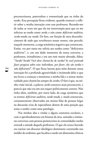 e s t u d o s s u rd o s 1 v



      preconceituosa, paternalista e romantizada que eu tinha do
      surdo. Essa percepção ficou evidente, quando comecei a refle-
      tir sobre a minha interação com essa professora. Recordo-me
      de todas as vezes em que ela me interrompia para que eu me
      referisse ao surdo como surdo, e não como deficiente auditivo,
      surdo-mudo, ou mudo. De fato, em função de meu desconhe-
      cimento de tudo que reverberava nesses nomes, não percebi,
      naquele momento, a carga semântica negativa que conotavam.
      Então, vez por outra me referia aos surdos como “deficientes
      auditivos”, e, em um dado momento da nossa conversa, a
      professora, irritadíssima e em um tom muito alterado, falou:
      “Surdo! Surdo! Você deve chamá-los de surdos! Se você pretende
      fazer pesquisa sobre estes indivíduos, por favor, eles são surdos e
280   não deficientes!”. O que ficou latente para mim durante nossa
f     interação foi a profunda agressividade e incômodo dela; o que
      me levou a começar a monitorar a minha fala e a tomar muito
      cuidado para chamá-los sempre de surdos. O fato é que, na mi-
      nha visão inicial, a palavra surdo conotava mais preconceito, e
      parecia que não era um uso sequer politicamente correto. Não
      tinha ideia, também, por outro lado, da carga semântica que
      os termos deficiente auditivo, surdo-mudo, e mudo conotavam,
      constantemente observados em muitas falas de pessoas leigas
      na discussão e/ou de especialistas dentro de uma posição que
      toma a surdez como uma patologia.
           Nas minhas idas e vindas a alguns contextos escolares, e
      com o aprofundamento em leituras da área, somadas a inúme-
      ras conversas com pessoas pertencentes às comunidades surdas
      entendi a atitude daquela professora. O que ela estava fazendo
      era rejeitar um discurso ideológico dominante construído nos
      moldes do oralismo, que localiza o surdo em dimensões clínicas
 