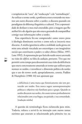 e s t u d o s s u rd o s 1 v



      e terapêuticas da “cura”, da “reeducação” e da “normalização”.
      Ao utilizar o termo surdo, a professora estava tentando me mos-
      trar um outro discurso sobre a surdez: o discurso pautado em
      paradigmas da diferença linguística e cultural. Tive a oportuni-
      dade de desfazer o meu mal-entendido, pois a imagem que lhe
      atribuí foi a de alguém que não estava gostando de compartilhar
      comigo suas informações sobre a surdez.
          Essa experiência fez-me compreender como estava presa
      à ideologia dominante ouvinte e como nela se inscrevia meu
      discurso. A minha ignorância sobre a realidade surda gerou em
      mim uma atitude vinculada aos estereótipos e aos imaginários
      sociais que constituem o poder e o saber clínico (Skliar, 1997;
      Lane 1992). A representação que fazia do surdo estava ancorada
281   na visão do déficit, na falta da audição, portanto. Tive que me
f     permitir certo tempo para desconstruir essa visão da deficiência
      que estava concretamente amarrada ao termo que utilizava para
      nomear os surdos, e reconhecer a dimensão política da surdez
      que o uso do termo surdo, apropriadamente, conota. Padden
       Humphries (1988: 44) nos apontam que

            a deficiência é uma marca que historicamente não tem per-
            tencido aos surdos. Esta marca sugere autorrepresentações
            políticas e objetivos não familiares para o grupo. Quando os
            surdos discutem sua surdez, eles usam termos profundamente
            relacionados com a sua língua, seu passado, e sua comunidade.
            [tradução minha]


         A questão da terminologia ficou esclarecida para mim.
      Todavia, voltava a revivê-la na interação com outros tantos
      ouvintes que estavam se relacionando pela primeira vez ou
 