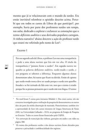 e s t u d o s s u rd o s 1 v



      mesmo que já se relacionavam com o mundo da surdez. Era
      então inevitável relembrar o episódio descrito acima. Perce-
      bi que em todos os cursos de Libras de que participei, por
      exemplo, havia por parte dos professores surdos um tempo,
      nas aulas, dedicado a explorar e esclarecer as conotações que o
      termo deficiente auditivo e seus derivados populares carregam.
      A vinheta narrativa abaixo descreve a ação do professor surdo
      que estarei me referindo pelo nome de Leo:

            Excerto 1

          Em sua segunda aula de Libras, o professor Leo traz uma transparência
          e pede a uma aluna ouvinte que leia em voz alta. O título da
282       transparência é “postura frente a surdez”. Em seguida escreve no
f         quadro as palavras deficiente auditivo, surdo-mudo e surdo, e
          nos pergunta se sabemos a diferença. Enquanto algumas alunas
          demonstram saber, há outras que ficam na dúvida. Então ele aponta
          que surdo-mudo nunca deve ser usado porque o surdo tem aparelho
          fonador e se for treinado ele fala com voz, mas que o termo é errado
          porque faz as pessoas pensarem que o surdo não tem língua. O termo



      	 No total foram 5 cursos para iniciantes Módulo 1. Dos cinco cursos, três são
      


          contextos investigados para a realização da pesquisa de doutoramento e os outros
          dois são parte da minha dissertação de mestrado. Posteriormente, também tive
          a oportunidade de fazer três cursos iniciantes de Língua Americana de Sinais
          (ASL) na Universidade Gallaudet – EUA, no programa de Estágio de Pesquisa
          no Exterior. Todos os cursos foram financiados pela CAPES.
      	 Ver convenção de transcrição das vinhetas, gravações em áudio e em vídeo na
      


          página 308.
      	 Os nomes dos professores surdos e dos alunos ouvintes foram alterados para
      


          preservar a privacidade e confidencialidade dos registros.
 