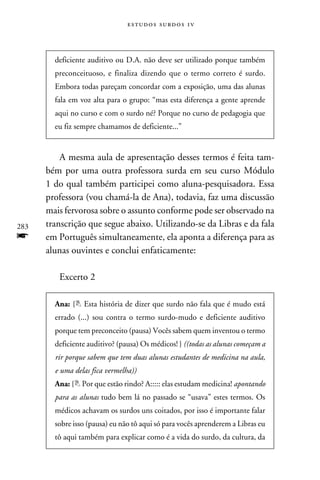 e s t u d o s s u rd o s 1 v



        deficiente auditivo ou D.A. não deve ser utilizado porque também
        preconceituoso, e finaliza dizendo que o termo correto é surdo.
        Embora todas pareçam concordar com a exposição, uma das alunas
        fala em voz alta para o grupo: “mas esta diferença a gente aprende
        aqui no curso e com o surdo né? Porque no curso de pedagogia que
        eu fiz sempre chamamos de deficiente...”


          A mesma aula de apresentação desses termos é feita tam-
      bém por uma outra professora surda em seu curso Módulo
      1 do qual também participei como aluna-pesquisadora. Essa
      professora (vou chamá-la de Ana), todavia, faz uma discussão
      mais fervorosa sobre o assunto conforme pode ser observado na
283   transcrição que segue abaixo. Utilizando-se da Libras e da fala
f     em Português simultaneamente, ela aponta a diferença para as
      alunas ouvintes e conclui enfaticamente:

         Excerto 2

        Ana: { Esta história de dizer que surdo não fala que é mudo está
        errado (...) sou contra o termo surdo-mudo e deficiente auditivo
        porque tem preconceito (pausa) Vocês sabem quem inventou o termo
        deficiente auditivo? (pausa) Os médicos! } ((todas as alunas começam a
        rir porque sabem que tem duas alunas estudantes de medicina na aula,
        e uma delas fica vermelha))
        Ana: { Por que estão rindo? A::::: elas estudam medicina! apontando
        para as alunas tudo bem lá no passado se “usava” estes termos. Os
        médicos achavam os surdos uns coitados, por isso é importante falar
        sobre isso (pausa) eu não tô aqui só para vocês aprenderem a Libras eu
        tô aqui também para explicar como é a vida do surdo, da cultura, da
 