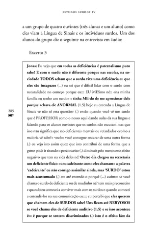 e s t u d o s s u rd o s 1 v



      a um grupo de quatro ouvintes (três alunas e um aluno) como
      eles viam a Língua de Sinais e os indivíduos surdos. Um dos
      alunos do grupo diz o seguinte na entrevista em áudio:

         Excerto 3

        Jonas: Eu vejo que em todas as deficiências é paternalismo puro
        sabe? E com o surdo não é diferente porque nas escolas, na so-
        ciedade TODOS acham que o surdo vive uma deficiência e:: que
        eles são incapazes (...) eu sei que é difícil lidar com o surdo com
        naturalidade no começo porque eu::: EU MESmo né:: na minha
        família eu tenho um surdo e tinha ME-do de me aproximar dele
        porque achava ele ANORMAL (1.5) hoje eu entendo a Língua de
285     Sinais e não só esta questão (.) então quando você vê um surdo
f       que é PROFESSOR como o nosso aqui dando aulas da sua língua e
        falando para os alunos ouvintes que os surdos não escutam mas que
        isso não significa que são deficientes mentais ou retardados como a
        maioria vê sabe? você::: você consegue encarar de uma outra forma
        (.) eu vejo isto assim que:: que isto contribui de uma forma que a
        gente pode ir tirando o preconceito (.) diminuir pelo menos esse efeito
        negativo que tem na vida deles né? Outro dia chegou na secretaria
        um deficiente físico um cadeirante como eles chamam a palavra
        ‘cadeirante’ eu não consigo assimilar ainda, mas ‘SURDO’ estou
        mais acostumado (.) e::: até entendo o porquê (...) assim::: se você
        chama o surdo de deficiente ou de mudinho né? tem mais preconceito
        e quando eu comecei a conviver mais com os surdos e quando comecei
        a entendê-los na sua comunicação eu:::: eu percebi que eles querem
        que chamem eles de SURDOS sabe? Uns ficam até NERVOSOS
        se você chama eles de deficiente auditivo (1.5) e se isso acontece
        é::: é porque se sentem discriminados (.) isto é o efeito lá::: da
 