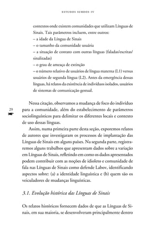 e s t u d o s s u rd o s 1 v



           contextos onde existem comunidades que utilizam Línguas de
           Sinais. Tais parâmetros incluem, entre outros:
           – a idade da Língua de Sinais
           – o tamanho da comunidade usuária
           – a situação de contato com outras línguas (faladas/escritas/
           sinalizadas)
           – o grau de ameaça de extinção
           – o número relativo de usuários de língua materna (L1) versus
           usuários de segunda língua (L2). Antes da emergência dessas
           línguas, há relatos da existência de indivíduos isolados, usuários
           de sistemas de comunicação gestual.
          		
         Nessa citação, observamos a mudança de foco do indivíduo
29   para a comunidade, além do estabelecimento de parâmetros
f    sociolinguísticos para delimitar os diferentes locais e contexto
     de uso dessas línguas.
         Assim, numa primeira parte desta seção, exporemos relatos
     de autores que investigaram os processos de implantação das
     Línguas de Sinais em alguns países. Na segunda parte, registra-
     remos alguns trabalhos que apresentam dados sobre a variação
     em Línguas de Sinais, refletindo em como os dados apresentados
     podem contribuir com as noções de idioleto e comunidade de
     fala nas Línguas de Sinais como defende Labov, identificando
     aspectos sobre: (a) a identidade linguística e (b) quem são os
     veiculadores de mudanças linguísticas.

     3.1. Evolução histórica das Línguas de Sinais
         	
     Os relatos históricos fornecem dados de que as Línguas de Si-
     nais, em sua maioria, se desenvolveram principalmente dentro
 