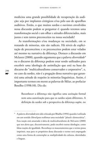 e s t u d o s s u rd o s 1 v



      medicina uma grande possibilidade de recuperação da audi-
      ção: seja por implantes cirúrgicos e/ou pelo uso de aparelhos
      auditivos. Então, o que muitos surdos e ouvintes envolvidos
      nessa discussão podem se perguntar é: quando teremos uma
      transformação social e um olhar e atitudes diferenciados, mais
      justos e sem tantos preconceitos na nossa sociedade?
          As transformações e/ou mudanças na sociedade, em se
      tratando de minorias, não são radicais. Há níveis de explici-
      tação de preconceitos; e os preconceitos podem estar velados
      até mesmo na narrativa da diferença. Destaco a discussão em
      Mclaren (2000), quando argumenta que a palavra diversidade 
      ou o discurso da diferença podem estar sendo utilizados para
      encobrir uma ideologia de assimilação que está na base do
290
      discurso do “multiculturalismo conservador e corporativo”, e,
f     no caso da surdez, não é a pregação dessa narrativa que garan-
      tirá uma atitude de respeito às minorias linguísticas. Assim, é
      importante termos em mente as palavras de Skliar, ao prefaciar
      Botelho (1998:10). Diz ele:

                 Reconhecer a diferença não significa uma aceitação formal
                 nem uma autorização para que os surdos sejam diferentes. A
                 definição da surdez sob a perspectiva da diferença supõe, no


      
          	A palavra diversidade tem sido criticada por Bhabha (1994) quando é utilizada
           em um sentido liberal para reafirmar uma sociedade “plural e democrática”.
           Esta noção está amarrada à ideia de multiculturalismo de McLaren (2000)
           que nos alerta que, discursivamente, pode encobrir outras ideologias, como
           falsas noções de igualdade. Reconheço os mascaramentos que o termo possa
           imprimir, mas para os propósitos dessa discussão o termo será empregado
           como uma forma de contemplar as multiplicidades de culturas, identidades
           e línguas.
 