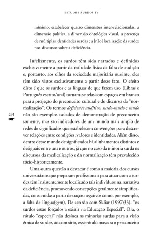 e s t u d o s s u rd o s 1 v



            mínimo, estabelecer quatro dimensões inter-relacionadas: a
            dimensão política, a dimensão ontológica visual, a presença
            de múltiplas identidades surdas e a [não] localização da surdez
            nos discursos sobre a deficiência.


          Infelizmente, os surdos têm sido narrados e definidos
      exclusivamente a partir da realidade física da falta de audição
      e, portanto, aos olhos da sociedade majoritária ouvinte, eles
      têm sido vistos exclusivamente a partir desse fato. O efeito
      disto é que os surdos e as línguas de que fazem uso (Libras e
      Português escrito/oral) tornam-se telas com espaços em branco
      para a projeção do preconceito cultural e do discurso da “nor-
      malização”. Os termos deficiente auditivo, surdo-mudo e mudo
291   não são exemplos isolados de demonstração de preconceito
f     somente, mas são indicadores de um mundo mais amplo de
      redes de significados que estabelecem convenções para descre-
      ver relações entre condições, valores e identidades. Além disso,
      dentro desse mundo de significados há alinhamentos distintos e
      desiguais entre uns e outros, já que no caso da minoria surda os
      discursos da medicalização e da normalização têm prevalecido
      sócio-historicamente.
          Uma outra questão a destacar é como a maioria dos cursos
      universitários que preparam profissionais para atuar com a sur-
      dez têm insistentemente localizado tais indivíduos na narrativa
      da deficiência, promovendo concepções geralmente simplifica-
      das, construídas a partir de traços negativos como, por exemplo,
      a falta de língua(gem). De acordo com Skliar (1997:33), “os
      surdos estão forçados a existir na Educação Especial”. Ora, o
      rótulo “especial” não desloca as minorias surdas para a visão
      étnica de surdez, ao contrário, esse rótulo mascara o preconceito
 