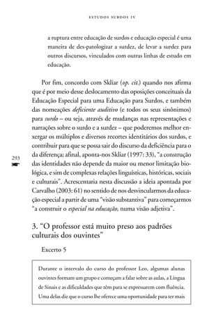 e s t u d o s s u rd o s 1 v



            a ruptura entre educação de surdos e educação especial é uma
            maneira de des-patologizar a surdez, de levar a surdez para
            outros discursos, vinculados com outras linhas de estudo em
            educação.

          Por fim, concordo com Skliar (op. cit.) quando nos afirma
      que é por meio desse deslocamento das oposições conceituais da
      Educação Especial para uma Educação para Surdos, e também
      das nomeações deficiente auditivo (e todos os seus sinônimos)
      para surdo – ou seja, através de mudanças nas representações e
      narrações sobre o surdo e a surdez – que poderemos melhor en-
      xergar os múltiplos e diversos recortes identitários dos surdos, e
      contribuir para que se possa sair do discurso da deficiência para o
293
      da diferença; afinal, aponta-nos Skliar (1997: 33), “a construção
f     das identidades não depende da maior ou menor limitação bio-
      lógica, e sim de complexas relações linguísticas, históricas, sociais
      e culturais”. Acrescentaria nesta discussão a ideia apontada por
      Carvalho (2003: 61) no sentido de nos desvincularmos da educa-
      ção especial a partir de uma “visão substantiva” para começarmos
      “a construir o especial na educação, numa visão adjetiva”.

      3. “O professor está muito preso aos padrões
      culturais dos ouvintes”
          Excerto 5

        Durante o intervalo do curso do professor Leo, algumas alunas
        ouvintes formam um grupo e começam a falar sobre as aulas, a Língua
        de Sinais e as dificuldades que têm para se expressarem com fluência.
        Uma delas diz que o curso lhe oferece uma oportunidade para ter mais
 