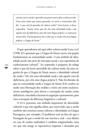 e s t u d o s s u rd o s 1 v




        contato com o surdo e aprender um pouco mais sobre a cultura surda.
        Uma outra aluna que estava passando, ao ouvir o comentário dela
        diz: “o que você já aprendeu da cultura surda?”. Sem hesitar, a aluna
        respondeu: “muitas coisas, que eles têm uma identidade surda e não
        aquela coisa da deficiência, pois têm uma língua própria e se expressam
        através dela. O principal para nós é saber que os surdos têm uma língua
        própria, a Língua de Sinais”


          O que aprendemos até aqui sobre cultura surda? Lane et al.
      (1996: 67) apontam que a Língua de Sinais exerce três papéis
      fundamentais na comunidade surda: “é um símbolo de iden-
      tidade social, um meio de interação social, e um repositório de
294   conhecimento cultural”. Ao responder à pergunta da colega
f     sobre o que ela havia aprendido da cultura surda, há uma su-
      gestão de que a Língua de Sinais marca a identidade cultural
      do surdo (“eles têm uma identidade surda e não aquela coisa da
      deficiência, pois têm uma língua própria”). Não há dúvidas de
      que na comunidade surda a Língua de Sinais (LS) confere ao
      surdo uma libertação dos moldes e visões até então exclusiva-
      mente patológicos, pois desvia a concepção da surdez como
      deficiência, vinculada a lacunas na cognição e pensamento, para
      uma concepção da diferença linguística e cultural.
          A LS é, portanto, um símbolo importante de identidade
      cultural; o que não significa dizer, por outro lado, que o surdo
      também não construa outras culturas e identidades na Língua
      Portuguesa, por exemplo. O problema está no fato de que o
      Português de que o surdo faz uso (escrito e oral – este último
      no caso de surdos oralizados) é também estigmatizado, uma
      vez que não atinge as expectativas impostas e desejadas por
 