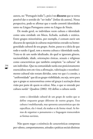 e s t u d o s s u rd o s 1 v



      autora, no “Português índio”), pois é no discurso que se torna
      possível dar o sentido do “ser índio” [ênfase da autora]. Nessa
      perspectiva, pode-se afirmar que o surdo constrói identidades
      tanto na Língua Portuguesa como na Língua de Sinais.
          De modo geral, os indivíduos veem cultura e identidade
      como uma entidade em bloco, fechada, acabada e estática.
      Entre grupos minoritários, por exemplo, é comum ouvir um
      discurso de oposição às culturas majoritárias cravado na homo-
      geneidade cultural de seu grupo. Assim, passa-se a ideia de que
      todo o surdo é igual, tem a mesma cultura e identidade surda.
      Trata-se de um surdo idealizado, do qual se ignoram gênero,
      nacionalidade, idade, orientações étnicas, sexuais e religiosas
      como características que também compõem “as culturas” de
296   um indivíduo. Que na comunidade surda esse posicionamento
f     essencialista tem em vista a afirmação, valorização e reconheci-
      mento cultural não restam dúvidas, uma vez que é a coesão, a
      “uniformidade” que dá ao grupo visibilidade, ou seja, serve para
      que o grupo se autoconstitua como tal graças à aceitação dessa
      visão por parte de quem os exlcui. Mas, o que se entende por
      cultura surda? Quadros (2002: 10) define a cultura surda

            como a identidade cultural de um grupo de surdos que se
            define enquanto grupo diferente de outros grupos. Essa
            cultura é multifacetada, mas apresenta características que são
            específicas, ela é visual, ela traduz-se de forma visual. As for-
            mas de organizar o pensamento e a linguagem transcendem
            as formas ouvintes.


          Não quero negar a existência de características compostas
      por valores, comportamentos, atitudes e práticas sociais distintas
 