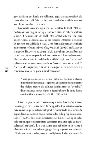 e s t u d o s s u rd o s 1 v



      guetização ou em fundamentalismos, negando-se a coexistência
      natural e contraditória das formas mescladas e híbridas entre
      as culturas surdas e ouvintes.
          Propondo uma analogia com o trabalho de Hall (2003a),
      podemos nos perguntar: que surdo é esse, afinal, na cultura
      surda? O pensamento de Hall (2003a/b/c) está voltado para
      as convicções democráticas, e seus estudos enfatizam a questão
      do gênero, sexualidade e raça. Uma forma de pensar a cultura
      está em sua reflexão sobre a diáspora. Hall (2003a) enfatiza que
      o aspecto diaspórico na constituição da cultura dos caribenhos
      na África, por exemplo, funciona como uma forma de sobrevi-
      vência e de subversão, e defende a hibridização ou “impureza”
      cultural como uma maneira de o “novo entrar no mundo”.
298
      Ao falar de impureza, o autor afirma que tal característica é a
f     condição necessária para a modernização:

            Numa gama inteira de formas culturais, há uma poderosa
            dinâmica sincrética que se apropria criticamente de elementos
            dos códigos mestres das culturas dominantes e os “criouliza”,
            desarticulando certos signos e rearticulando de outra forma
            seu significado simbólico. (Hall, 2003a: 34)

          E não nega, em sua teorização, que essas formações sincré-
      ticas surgem em uma relação de desigualdade, e estarão sempre
      determinadas pelas relações de poder, “sobretudo as relações de
      dependência e subordinação sustentadas pelo próprio colonia-
      lismo” (p. 34). São essas características diaspóricas, apontadas
      pelo autor, que nos permitem sustentar uma analogia com a(s)
      cultura(s) surda(s). E o que torna esta reflexão importante e
      plausível não é uma origem geográfica que possa ser compar-
      tilhada entre os surdos, mas a condição exclusiva de serem “o
 