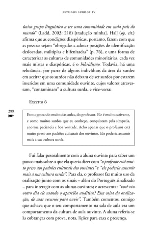 e s t u d o s s u rd o s 1 v



      único grupo linguístico a ter uma comunidade em cada país do
      mundo” (Ladd, 2003: 218) [tradução minha]. Hall (op. cit.)
      afirma que as condições diaspóricas, portanto, fazem com que
      as pessoas sejam “obrigadas a adotar posições de identificação
      deslocadas, múltiplas e hifenizadas” (p. 76), e uma forma de
      caracterizar as culturas de comunidades minoritárias, cada vez
      mais mistas e diaspóricas, é o hibridismo. Todavia, há uma
      relutância, por parte de alguns indivíduos da área da surdez
      em aceitar que os surdos não deixam de ser surdos por estarem
      inseridos em uma comunidade ouvinte, cujos valores atraves-
      sam, “contaminam” a cultura surda, e vice-versa:

          Excerto 6
299
f       Estou gostando muito das aulas, do professor. Ele é muito cativante,
        e como muitos surdos que eu conheço, conquistam pela simpatia,
        enorme paciência e boa vontade. Acho apenas que o professor está
        muito preso aos padrões culturais dos ouvintes. Ele poderia assumir
        mais a sua cultura surda.



          Fui falar pessoalmente com a aluna ouvinte para saber um
      pouco mais sobre o que ela queria dizer com “o professor está mui-
      to preso aos padrões culturais dos ouvintes” e “ele poderia assumir
      mais a sua cultura surda”. Para ela, o professor faz muito uso da
      oralização junto com os sinais – além do Português sinalizado
      – para interagir com as alunas ouvintes; e acrescenta: “você viu
      outro dia ele usando o aparelho auditivo? Essa coisa da oraliza-
      ção, de usar recursos para ouvir”. Também comentou comigo
      que achava que o seu comportamento na sala de aula era um
      comportamento da cultura de aula ouvinte. A aluna referia-se
      às cobranças com prova, nota, lições para casa e presença.
 