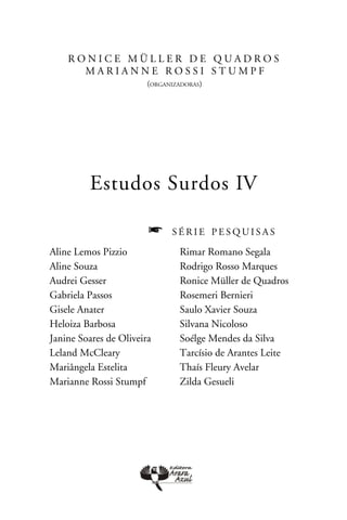 R o n i c e M ü l l er d e Q u a d r o s
       m a ri a n n e r o ssi s t u m p f
                        (organizadoras)




         Estudos Surdos IV

                        f     série pesquisas

Aline Lemos Pizzio              Rimar Romano Segala
Aline Souza                     Rodrigo Rosso Marques
Audrei Gesser                   Ronice Müller de Quadros
Gabriela Passos                 Rosemeri Bernieri
Gisele Anater                   Saulo Xavier Souza
Heloiza Barbosa                 Silvana Nicoloso
Janine Soares de Oliveira       Soélge Mendes da Silva
Leland McCleary                 Tarcísio de Arantes Leite
Mariângela Estelita             Thaís Fleury Avelar
Marianne Rossi Stumpf           Zilda Gesueli
 