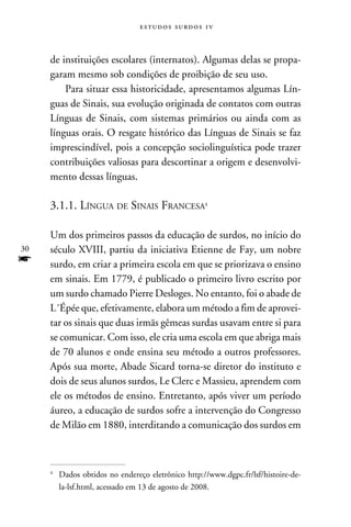 e s t u d o s s u rd o s 1 v



     de instituições escolares (internatos). Algumas delas se propa-
     garam mesmo sob condições de proibição de seu uso.
         Para situar essa historicidade, apresentamos algumas Lín-
     guas de Sinais, sua evolução originada de contatos com outras
     Línguas de Sinais, com sistemas primários ou ainda com as
     línguas orais. O resgate histórico das Línguas de Sinais se faz
     imprescindível, pois a concepção sociolinguística pode trazer
     contribuições valiosas para descortinar a origem e desenvolvi-
     mento dessas línguas.

     3.1.1. Língua de Sinais Francesa

     Um dos primeiros passos da educação de surdos, no início do
30   século XVIII, partiu da iniciativa Etienne de Fay, um nobre
f    surdo, em criar a primeira escola em que se priorizava o ensino
     em sinais. Em 1779, é publicado o primeiro livro escrito por
     um surdo chamado Pierre Desloges. No entanto, foi o abade de
     L´Épée que, efetivamente, elabora um método a fim de aprovei-
     tar os sinais que duas irmãs gêmeas surdas usavam entre si para
     se comunicar. Com isso, ele cria uma escola em que abriga mais
     de 70 alunos e onde ensina seu método a outros professores.
     Após sua morte, Abade Sicard torna-se diretor do instituto e
     dois de seus alunos surdos, Le Clerc e Massieu, aprendem com
     ele os métodos de ensino. Entretanto, após viver um período
     áureo, a educação de surdos sofre a intervenção do Congresso
     de Milão em 1880, interditando a comunicação dos surdos em



     	Dados obtidos no endereço eletrônico http://www.dgpc.fr/lsf/histoire-de-
     


      la-lsf.html, acessado em 13 de agosto de 2008.
 