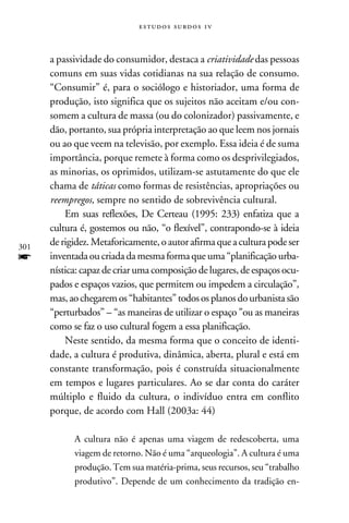 e s t u d o s s u rd o s 1 v



      a passividade do consumidor, destaca a criatividade das pessoas
      comuns em suas vidas cotidianas na sua relação de consumo.
      “Consumir” é, para o sociólogo e historiador, uma forma de
      produção, isto significa que os sujeitos não aceitam e/ou con-
      somem a cultura de massa (ou do colonizador) passivamente, e
      dão, portanto, sua própria interpretação ao que leem nos jornais
      ou ao que veem na televisão, por exemplo. Essa ideia é de suma
      importância, porque remete à forma como os desprivilegiados,
      as minorias, os oprimidos, utilizam-se astutamente do que ele
      chama de táticas como formas de resistências, apropriações ou
      reempregos, sempre no sentido de sobrevivência cultural.
          Em suas reflexões, De Certeau (1995: 233) enfatiza que a
      cultura é, gostemos ou não, “o flexível”, contrapondo-se à ideia
301
      de rigidez. Metaforicamente, o autor afirma que a cultura pode ser
f     inventada ou criada da mesma forma que uma “planificação urba-
      nística: capaz de criar uma composição de lugares, de espaços ocu-
      pados e espaços vazios, que permitem ou impedem a circulação”,
      mas, ao chegarem os “habitantes” todos os planos do urbanista são
      “perturbados” – “as maneiras de utilizar o espaço” ou as maneiras
      como se faz o uso cultural fogem a essa planificação.
          Neste sentido, da mesma forma que o conceito de identi-
      dade, a cultura é produtiva, dinâmica, aberta, plural e está em
      constante transformação, pois é construída situacionalmente
      em tempos e lugares particulares. Ao se dar conta do caráter
      múltiplo e fluido da cultura, o indivíduo entra em conflito
      porque, de acordo com Hall (2003a: 44)

            A cultura não é apenas uma viagem de redescoberta, uma
            viagem de retorno. Não é uma “arqueologia”. A cultura é uma
            produção. Tem sua matéria-prima, seus recursos, seu “trabalho
            produtivo”. Depende de um conhecimento da tradição en-
 