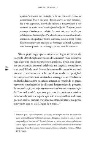 e s t u d o s s u rd o s 1 v



                 quanto “o mesmo em mutação” e de um conjunto efetivo de
                 genealogias. Mas o que esse “desvio através de seus passados”
                 faz é nos capacitar, através da cultura, a nos produzir a nós
                 mesmos de novo, como novos tipos de sujeitos. Portanto, não é
                 uma questão do que as tradições fazem de nós, mas daquilo que
                 nós fazemos das tradições. Paradoxalmente, nossas identidades
                 culturais, em qualquer forma acabada, estão à nossa frente.
                 Estamos sempre em processo de formação cultural. A cultura
                 não é uma questão de ontologia, de ser, mas de se tornar.

          Não se pode negar que a surdez e a Língua de Sinais são
      traços de identificação entre os surdos, mas isso não é suficiente
      para dizer que todos os surdos são iguais ou, ainda, que vivem
302
      em uma clausura cultural, celebrada no singular, no purismo,
f     e na estabilidade total. Se continuarmos discursando, exclusi-
      vamente e acriticamente, sobre a cultura surda em oposição à
      ouvinte, estaremos nos limitando a enxergar as diversidades e
      multiplicidades entre os surdos, estaremos repetindo os traços
      perversos e melindrosos do discurso hegemônico do processo
      de normalização, ou seja, estaremos criando uma representação
      do “normal surdo”, que nas palavras da professora ouvinte
      mencionada acima é aquele que não usa aparelhos auditivos,
      que não oraliza, que não transita em outras culturas (em especial
      a ouvinte), que só usa Língua de Sinais...10


      10
           	 Entendo que a rejeição/repulsa à oralização nos tempos atuais é um contradis-
            curso construído para visibilizar/valorizar a Língua de Sinais e os surdos fora de
            um paradigma “ouvintista”. Todavia, há que se cuidar para não reproduzirmos
            outras lógicas opressoras que invisibilizem os recortes identitários entre outras
            categorias de surdos: negros, homossexuais, índios, oralizados, pobres... (Skliar,
            1998; 2003).
 