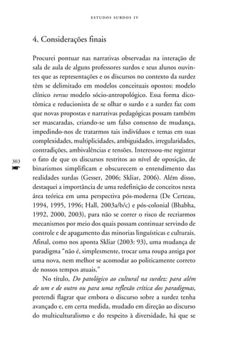 e s t u d o s s u rd o s 1 v



      4. Considerações finais

      Procurei pontuar nas narrativas observadas na interação de
      sala de aula de alguns professores surdos e seus alunos ouvin-
      tes que as representações e os discursos no contexto da surdez
      têm se delimitado em modelos conceituais opostos: modelo
      clínico versus modelo sócio-antropológico. Essa forma dico-
      tômica e reducionista de se olhar o surdo e a surdez faz com
      que novas propostas e narrativas pedagógicas possam também
      ser mascaradas, criando-se um falso consenso de mudança,
      impedindo-nos de tratarmos tais indivíduos e temas em suas
      complexidades, multiplicidades, ambiguidades, irregularidades,
      contradições, ambivalências e tensões. Interessou-me registrar
303   o fato de que os discursos restritos ao nível de oposição, de
f     binarismos simplificam e obscurecem o entendimento das
      realidades surdas (Gesser, 2006; Skliar, 2006). Além disso,
      destaquei a importância de uma redefinição de conceitos nesta
      área teórica em uma perspectiva pós-moderna (De Certeau,
      1994, 1995, 1996; Hall, 2003a/b/c) e pós-colonial (Bhabha,
      1992, 2000, 2003), para não se correr o risco de recriarmos
      mecanismos por meio dos quais possam continuar servindo de
      controle e de apagamento das minorias linguísticas e culturais.
      Afinal, como nos aponta Skliar (2003: 93), uma mudança de
      paradigma “não é, simplesmente, trocar uma roupa antiga por
      uma nova, nem melhor se acomodar ao politicamente correto
      de nossos tempos atuais.”
          No título, Do patológico ao cultural na surdez: para além
      de um e de outro ou para uma reflexão crítica dos paradigmas,
      pretendi flagrar que embora o discurso sobre a surdez tenha
      avançado e, em certa medida, mudado em direção ao discurso
      do multiculturalismo e do respeito à diversidade, há que se
 
