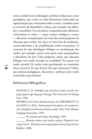 e s t u d o s s u rd o s 1 v



      tomar cuidado com as ideologias e políticas subjacentes a esses
      paradigmas, que a meu ver estão diretamente imbricadas nas
      representações que construímos sobre o outro, e também como
      os conceitos de identidade e cultura, por exemplo, são defini-
      dos e concebidos. Fica em aberto a importância de refletirmos
      criticamente os vários — quase sempre ambíguos e tensos
      — discursos e interpretações em torno das atuais propostas de
      educação para surdos. Isto deve ser feito fora de modismos,
      conservadorismos e de simplificações teórico-conceituais. O
      consenso de uma abordagem bilíngue na escolarização dos
      surdos, por exemplo, parece estar posto entre pesquisadores
      e educadores da área. Cabe perguntar, então, que educação
      bilíngue está sendo narrada na atualidade? Por quem está
304
      sendo narrada? Os surdos estão participando na construção
f     dessa narrativa? De que forma? Em que momentos? Enfim,
      que práticas pedagógicas, discursivas e políticas estão sendo
      construídas nessa direção?

      Referências bibliográficas

         BAYTON, C. D. Forbidden sign: American culture and the cam-
         paign against sign language. Chicago: The University of Chicago
         Press. 1996.
         BHABHA, H. K. Post colonial criticism. In: GREENBLATT, S.
          GUNN, G. (Eds.). Redrawing the boundaries: the transforma-
         tion of English and American literary studies. New York: Modern
         Language Association. 1992.
         _______. The Location of Culture. Routledge, 1994.
         _______. Minority culture and creative anxiety. Disponível em:
         http://www. Britischcouncil.org/studies/reinventing_britain/
         bhabha. 2000.
 