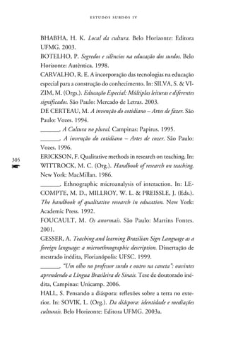 e s t u d o s s u rd o s 1 v



      BHABHA, H. K. Local da cultura. Belo Horizonte: Editora
      UFMG. 2003.
      BOTELHO, P. Segredos e silêncios na educação dos surdos. Belo
      Horizonte: Autêntica. 1998.
      CARVALHO, R. E. A incorporação das tecnologias na educação
      especial para a construção do conhecimento. In: SILVA, S.  VI-
      ZIM, M. (Orgs.). Educação Especial: Múltiplas leituras e diferentes
      significados. São Paulo: Mercado de Letras. 2003.
      DE CERTEAU, M. A invenção do cotidiano – Artes de fazer. São
      Paulo: Vozes. 1994.
      _______. A Cultura no plural. Campinas: Papirus. 1995.
      _______. A invenção do cotidiano – Artes de cozer. São Paulo:
      Vozes. 1996.
      ERICKSON, F. Qualitative methods in research on teaching. In:
305
f     WITTROCK, M. C. (Org.). Handbook of research on teaching.
      New York: MacMillan. 1986.
      _______. Ethnographic microanalysis of interaction. In: LE-
      COMPTE, M. D., MILLROY, W. L.  PREISSLE, J. (Eds.).
      The handbook of qualitative research in education. New York:
      Academic Press. 1992.
      FOUCAULT, M. Os anormais. São Paulo: Martins Fontes.
      2001.
      GESSER, A. Teaching and learning Brazilian Sign Language as a
      foreign language: a microethnographic description. Dissertação de
      mestrado inédita, Florianópolis: UFSC. 1999.
      _______. “Um olho no professor surdo e outro na caneta”: ouvintes
      aprendendo a Língua Brasileira de Sinais. Tese de doutorado iné-
      dita, Campinas: Unicamp. 2006.
      HALL, S. Pensando a diáspora: reflexões sobre a terra no exte-
      rior. In: SOVIK, L. (Org.). Da diáspora: identidade e mediações
      culturais. Belo Horizonte: Editora UFMG. 2003a.
 