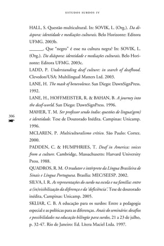 e s t u d o s s u rd o s 1 v



      HALL, S. Questão multicultural. In: SOVIK, L. (Org.). Da di-
      áspora: identidade e mediações culturais. Belo Horizonte: Editora
      UFMG. 2003b.
      _______. Que “negro” é esse na cultura negra? In: SOVIK, L.
      (Org.). Da diáspora: identidade e mediações culturais. Belo Hori-
      zonte: Editora UFMG. 2003c.
      LADD, P. Understanding deaf culture: in search of deafhood.
      Clevedon/USA: Multilingual Matters Ltd. 2003.
      LANE, H. The mask of benevolence. San Diego: DawnSignPress.
      1992.
      LANE, H., HOFFMEISTER, R.  BAHAN, B. A journey into
      the deaf-world. San Diego: DawnSignPress. 1996.
      MAHER, T. M. Ser professor sendo índio: questões de lingua(gem)
306
f     e identidade. Tese de Doutorado Inédita. Campinas: Unicamp.
      1996.
      MCLAREN, P. Multiculturalismo crítico. São Paulo: Cortez.
      2000.
      PADDEN, C.  HUMPHRIES, T. Deaf in America: voices
      from a culture. Cambridge, Massachusetts: Harvard University
      Press. 1988.
      QUADROS, R. M. O tradutor e intérprete da Língua Brasileira de
      Sinais e Língua Portuguesa. Brasília: MEC/SEESP. 2002.
      SILVA, I. R. As representações do surdo na escola e na família: entre
      a (in)visibilização da diferença e da ‘deficiência’. Tese de doutorado
      inédita, Campinas: Unicamp. 2005.
      SKLIAR, C. B. A educação para os surdos: Entre a pedagogia
      especial e as políticas para as diferenças. Anais do seminário: desafios
      e possibilidades na educação bilíngüe para surdos, 21 a 23 de julho,
      p. 32-47. Rio de Janeiro: Ed. Lítera Maciel Ltda. 1997.
 