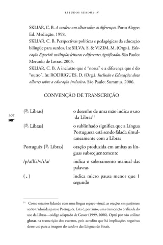 e s t u d o s s u rd o s 1 v



            SKLIAR, C. B. A surdez: um olhar sobre as diferenças. Porto Alegre:
            Ed. Mediação. 1998.
            SKLIAR, C. B. Perspectivas políticas e pedagógicas da educação
            bilíngüe para surdos. In: SILVA, S.  VIZIM, M. (Orgs.). Edu-
            cação Especial: múltiplas leituras e diferentes significados. São Paulo:
            Mercado de Letras. 2003.
            SKLIAR, C. B. A inclusão que é “nossa” e a diferença que é do
            “outro”. In: RODRIGUES, D. (Org.). Inclusão e Educação: doze
            olhares sobre a educação inclusiva. São Paulo: Summus. 2006.


                      CONVENÇÃO DE TRANSCRIÇÃO


      { Libras}	                            o desenho de uma mão indica o uso
307
      	                                       da Libras11
f
      { Libras}	 o sublinhado significa que a Língua
      	Portuguesa está sendo falada simul-
      	           taneamente com a Libras
      Português { Libras}	                  oração produzida em ambas as lín-
      	                                      guas subsequentemente
      /p/a/l/a/v/r/a/	                       indica o soletramento manual das
      	                                      palavras
      ( . )	                                 indica micro pausa menor que 1
      	                                      segundo



       	 Como estamos lidando com uma língua espaço-visual, as orações em parêntese
      11


           serão traduzidas para o Português. Esta é, portanto, uma transcrição oralizada do
           uso da Libras—código adaptado de Gesser (1999, 2006). Optei por não utilizar
           glosas na transcrição dos excertos, pois acredito que há implicações negativas
           desse uso para a imagem do surdo e das Línguas de Sinais.
 