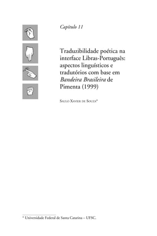 Capítulo 11



                        Traduzibilidade poética na
                        interface Libras-Português:
                        aspectos linguísticos e
                        tradutórios com base em
                        Bandeira Brasileira de
                        Pimenta (1999)

                        Saulo Xavier de Souza*




* Universidade Federal de Santa Catarina – UFSC.
 