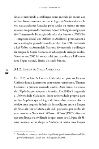 e s t u d o s s u rd o s 1 v



     sinais e instituindo a oralização como método de ensino aos
     surdos. Foram cem anos em que a Língua de Sinais se desenvol-
     veu nas associações fundadas pelos surdos ou mesmo em suas
     casas ou nos pontos de encontros. Após 1970, alguns congressos
     (6º Congresso da Federação Mundial dos Surdos e UNISDA
     – Integração Social dos Deficientes Auditivos) promoveram a
     conscientização pelos direitos dos surdos. Em 1991, foi votada
     a Lei Fabius na Assembleia Nacional favorecendo a utilização
     da Língua de Sinais Francesa na educação de crianças surdas.
     Somente em 2005 foi votada a lei que reconhece a LSF como
     uma língua natural, direito do surdo francês.


31   3.1.2. Língua de Sinais Americana
f
     Em 1815, o francês Laurent Gallaudet vai para os Estados
     Unidos e funda, juntamente com o pastor americano, Thomas
     Gallaudet, a primeira escola de surdos. Desta forma, o método
     de L´Épée é exportado para a América. Em 1986 é inaugurada
     a Universidade Gallaudet, única universidade própria para
     surdos. Supõe-se que a Língua de Sinais Americana tenha re-
     cebido uma pequena influência do amálgama entre a Língua
     de Sinais da Ilha de Marta e da LSF, praticadas por surdos de
     uma escola em Nova York. Wilcox e Wilcox (1997) afirmam
     que essa língua é a evidência de que, antes de a Língua de Si-
     nais Francesa Velha chegar à América, já existia uma Língua


     
         	Acessado no endereço eletrônico http://www.geocities.com/heartland/rid-
          ge/9672/HistoryASL.html, em 13 de agosto de 2008.
 