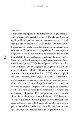 e s t u d o s s u rd o s 1 v




      Resumo
      Diante da tradução para a modalidade escrita da Língua Portugue-
      sa de uma peça poética cuja língua fonte (LF) é a Língua Brasileira
      de Sinas (Libras), pode-se questionar: como trazer para o papel
      algo que está em movimento? Como traduzir um poema cujas
      línguas fonte e alvo estão em modalidades de execução diferentes?,
      entre outras. Nesses termos, este artigo busca descrever aspectos
      linguísticos e tradutórios com base no esboço de tradução de
310   Souza (2008) do poema Bandeira Brasileira de Pimenta (1999).
f     Nesse processo descritivo, surgem contribuições teóricas de Qua-
      dros e Sutton-Spence (2006) e Sutton-Spence (2008), e outras dos
      Estudos Surdos (ES), da Linguística de Línguas de Sinais (LLS)
      e dos Estudos da Tradução (ET); como também, comentários
      anotados pelo autor a partir de Souza (2008) e do seu original
      em Libras (Pimenta, 1999). Logo, o “sinal-arte”, o “morfismo”
      e o “neologismo” resultaram em exemplos de elementos linguís-
      ticos, assim como a “retextualização” e a “tradução orientada ao
      contexto de chegada” surgiram como exemplos de elementos
      dos ET. Em nível de resultado, o “concretismo” e a “semiótica
      da literatura” (Pignatari, 1979) despontaram como possíveis
      alternativas tradutórias no esboço de Souza (2008). Portanto,
      conclui-se que, mesmo havendo perdas em nível de modalidade
      articulatória em Souza (2008), a depender do objetivo proposto
      pelo tradutor (Britto, 2002), existe traduzibilidade de um poema
      em Libras para a modalidade escrita da Língua Portuguesa.
 