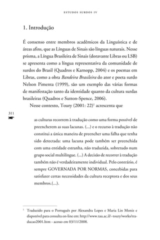 e s t u d o s s u rd o s 1 v



      1. Introdução

      É consenso entre membros acadêmicos da Linguística e de
      áreas afins, que as Línguas de Sinais são línguas naturais. Nesse
      prisma, a Língua Brasileira de Sinais (doravante Libras ou LSB)
      se apresenta como a língua representativa da comunidade de
      surdos do Brasil (Quadros e Karnopp, 2004) e os poemas em
      Libras, como a obra Bandeira Brasileira do ator e poeta surdo
      Nelson Pimenta (1999), são um exemplo das várias formas
      de manifestação tanto da identidade quanto da cultura surdas
      brasileiras (Quadros e Sutton-Spence, 2006).
          Nesse contexto, Toury (2001: 22) acrescenta que
311
f           as culturas recorrem à tradução como uma forma possível de
            preencherem as suas lacunas. (...) e o recurso à tradução não
            constitui a única maneira de preencher uma falha que tenha
            sido detectada: uma lacuna pode também ser preenchida
            com uma entidade estranha, não traduzida, sobretudo num
            grupo social multilíngue. (...) A decisão de recorrer à tradução
            também não é verdadeiramente individual. Pelo contrário, é
            sempre GOVERNADA POR NORMAS, concebidas para
            satisfazer certas necessidades da cultura receptora e dos seus
            membros.(...).




      	Traduzido para o Português por Alexandra Lopes e Maria Lin Moniz e
      


       disponível para consulta on-line em: http://www.tau.ac.il/~toury/works/tra-
       ducao2001.htm - acesso em 03/11/2008.
 