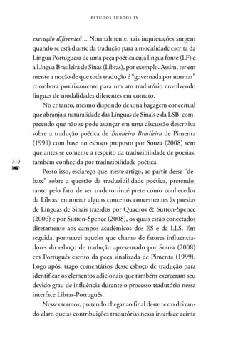 e s t u d o s s u rd o s 1 v



      execução diferentes?... Normalmente, tais inquietações surgem
      quando se está diante da tradução para a modalidade escrita da
      Língua Portuguesa de uma peça poética cuja língua fonte (LF) é
      a Língua Brasileira de Sinas (Libras), por exemplo. Assim, ter em
      mente a noção de que toda tradução é “governada por normas”
      corrobora positivamente para um ato tradutório envolvendo
      línguas de modalidades diferentes em contato.
          No entanto, mesmo dispondo de uma bagagem conceitual
      que abranja a naturalidade das Línguas de Sinais e da LSB, com-
      preendo que não se pode avançar em uma discussão descritiva
      sobre a tradução poética de Bandeira Brasileira de Pimenta
      (1999) com base no esboço proposto por Souza (2008) sem
      que antes se comente a respeito da traduzibilidade de poesias,
313   também conhecida por traduzibilidade poética.
f         Posto isso, esclareço que, neste artigo, ao partir desse “de-
      bate” sobre a questão da traduzibilidade poética, pretendo,
      tanto pelo fato de ser tradutor-intérprete como conhecedor
      da Libras, enumerar alguns conceitos concernentes às poesias
      de Línguas de Sinais trazidos por Quadros  Sutton-Spence
      (2006) e por Sutton-Spence (2008), os quais estão conectados
      diretamente aos campos acadêmicos dos ES e da LLS. Em
      seguida, pontuarei aqueles que chamo de fatores influencia-
      dores do esboço de tradução apresentado por Souza (2008)
      em Português escrito da peça sinalizada de Pimenta (1999).
      Logo após, trago comentários desse esboço de tradução para
      identificar os elementos adicionais que também exerceram seu
      devido grau de influência durante o processo tradutório nessa
      interface Libras-Português.
          Nesses termos, pretendo chegar ao final deste texto deixan-
      do claro que as contribuições tradutórias nessa interface acima
 