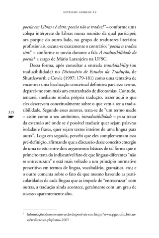 e s t u d o s s u rd o s 1 v



      poesia em Libras e é claro: poesia não se traduz!” – conforme uma
      colega intérprete de Libras numa reunião da qual participei;
      ora porque do outro lado, no grupo de tradutores literários
      profissionais, escuta-se exatamente o contrário: “poesia se traduz
      sim!” – conforme se ouviu durante a fala A traduzibilidade da
      poesia  a cargo de Mário Laranjeira na UFSC.
          Dessa forma, após consultar a entrada translatability (ou
      traduzibilidade) no Dicionário de Estudos da Tradução, de
      Shuttleworth e Cowie (1997: 179-181) como uma tentativa de
      encontrar uma localização conceitual definitiva para esse termo,
      deparei-me com mais um emaranhado de dicotomias. Contudo,
      tentarei, mediante minha própria tradução, trazer aqui o que
      eles descrevem conceitualmente sobre o que vem a ser a tradu-
315
      zibilidade. Segundo esses autores, trata-se de “um termo usado
f     – assim como o seu antônimo, intraduzibilidade – para tratar
      da extensão até onde se é possível traduzir quer sejam palavras
      isoladas e frases, quer sejam textos inteiros de uma língua para
      outra”. Logo em seguida, percebi que eles complementam essa
      pré-definição, afirmando que a discussão desse conceito emergiu
      de uma tensão entre dois argumentos básicos de tal forma que o
      primeiro trata do indiscutível fato de que línguas diferentes “não
      se entrecruzam” e está mais voltado a um princípio normativo
      prescritivo em termos de língua, vocabulário, gramática, etc.; e
      o outro comenta sobre o fato de que mesmo havendo as parti-
      cularidades de cada língua que as impede de “entrecruzar” com
      outras, a tradução ainda acontece, geralmente com um grau de
      sucesso aparentemente alto.



      	 Informações desse evento estão disponíveis em: http://www.pget.ufsc.br/cur-
      


        so/realizacoes.php?ano=2007 .
 