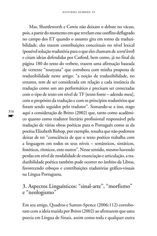 e s t u d o s s u rd o s 1 v



           Mas, Shuttleworth e Cowie não deixam o debate no vácuo,
      pois, a partir do momento em que revelam esse conflito deflagrado
      no campo dos ET quando o assunto gira em torno da traduzi-
      bilidade, eles trazem contribuições conceituais no nível lexical
      (possível solução tradutória para o que eles chamam de word level)
      e citam ideias defendidas por Catford, bem como, já no final da
      página 180 do texto do verbete, trazem uma afirmação baseada
      de vertente “touryana” que corrobora com minha proposta de
      traduzibilidade neste artigo: “a noção de traduzibilidade, no
      entanto, tem de ser considerada em relação a cada instância da
      tradução como um ato performático e precisam ser conectadas
      com o tipo de texto em nível de TF [texto fonte – adendo meu],
      com o propósito da tradução e com os princípios tradutórios que
      foram sendo seguidos pelo tradutor”. Somando-se a isso, trago
316   aqui a consideração de Britto (2002) que, tanto como acadêmi-
f     co quanto como tradutor literário profissional responsável pela
      tradução de várias obras poéticas para o Português como as da
      poetisa Elizabeth Bishop, por exemplo, ressalta que não podemos
      deixar de ter “consciência de que o texto poético trabalha com
      a linguagem em todos os seus níveis – semânticos, sintáticos,
      fonéticos, rítmicos, ente outros”. Nesse sentido, mesmo havendo
      perdas em nível de modalidade de enunciação e articulação, a tra-
      duzibilidade poética também pode ocorrer no âmbito da Libras,
      favorecendo esboços e contribuições tradutórias gráfico-visuais
      na Língua Portuguesa.

      3. Aspectos Linguísticos: “sinal-arte”, “morfismo”
      e “neologismo”

      Em seu artigo, Quadros e Sutton-Spence (2006:112) corrobo-
      ram com a ideia trazida por Britto (2002) ao afirmarem que uma
      poesia em Língua de Sinais, assim como toda e qualquer outra
 