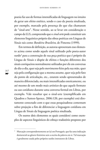e s t u d o s s u rd o s 1 v



      poesia faz uso de formas intensificadas de linguagem no intuito
      de gerar um efeito estético, sendo o caso da poesia sinalizada,
      por exemplo, marcado pela presença do que elas chamaram
      de “sinal-arte”. Nesse sentido, ao se levar em consideração o
      campo da LLS, compreendo que o sinal-arte pode constituir um
      elemento linguístico próprio das obras poéticas em Línguas de
      Sinais tais como Bandeira Brasileira, de Pimenta (1999).
          Em termos de definição, as autoras apresentam esse elemen-
      to acima como sendo aquele sinal utilizado pelo poeta-autor
      surdo para a construção de sua peça poética que é próprio da
      Língua de Sinais e dispõe de efeitos e funções diferentes dos
      sinais corriqueiros normalmente utilizados por ele em conversas
      do dia-a-dia, quer seja pelo movimento feito pela sua mão, quer
317
f     seja pela configuração que a mesma assume, quer seja pelo fato
      do ponto de articulação, etc., estarem sendo apresentados de
      maneira diferenciada, ou mais intensificadas esteticamente, ou
      até mesmo de um modo mais artístico do que aquele formato
      ou uso cotidiano durante uma conversa formal em Libras, por
      exemplo. Vale ressaltar que o sinal-arte (exemplificado em
      Quadros e Sutton-Spence, 2006:120, por exemplo) está dire-
      tamente conectado com o que essas pesquisadoras comentam
      sobre projeção a fim de diferenciar a linguagem cotidiana em
      Língua de Sinais da linguagem poética sinalizada.
          Os outros dois elementos os quais considerei como exem-
      plos de aspectos linguísticos do esboço tradutório proposto por


      	 Marcação correspondentemente ao (a) em Português, que faz uma indicação
      


        desinencial ao gênero feminino sem a escrita da palavra em si. Tal marcação
        é geralmente usada pelos próprios surdos instrutores de Libras.
 
