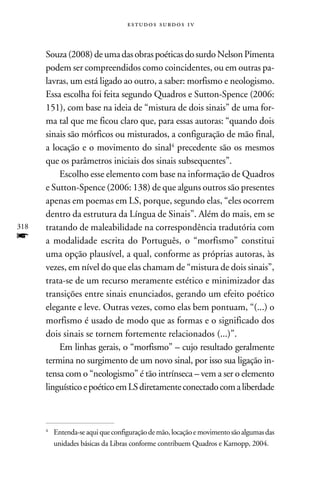 e s t u d o s s u rd o s 1 v



      Souza (2008) de uma das obras poéticas do surdo Nelson Pimenta
      podem ser compreendidos como coincidentes, ou em outras pa-
      lavras, um está ligado ao outro, a saber: morfismo e neologismo.
      Essa escolha foi feita segundo Quadros e Sutton-Spence (2006:
      151), com base na ideia de “mistura de dois sinais” de uma for-
      ma tal que me ficou claro que, para essas autoras: “quando dois
      sinais são mórficos ou misturados, a configuração de mão final,
      a locação e o movimento do sinal precedente são os mesmos
      que os parâmetros iniciais dos sinais subsequentes”.
          Escolho esse elemento com base na informação de Quadros
      e Sutton-Spence (2006: 138) de que alguns outros são presentes
      apenas em poemas em LS, porque, segundo elas, “eles ocorrem
      dentro da estrutura da Língua de Sinais”. Além do mais, em se
318   tratando de maleabilidade na correspondência tradutória com
f     a modalidade escrita do Português, o “morfismo” constitui
      uma opção plausível, a qual, conforme as próprias autoras, às
      vezes, em nível do que elas chamam de “mistura de dois sinais”,
      trata-se de um recurso meramente estético e minimizador das
      transições entre sinais enunciados, gerando um efeito poético
      elegante e leve. Outras vezes, como elas bem pontuam, “(...) o
      morfismo é usado de modo que as formas e o significado dos
      dois sinais se tornem fortemente relacionados (...)”.
          Em linhas gerais, o “morfismo” – cujo resultado geralmente
      termina no surgimento de um novo sinal, por isso sua ligação in-
      tensa com o “neologismo” é tão intrínseca – vem a ser o elemento
      linguístico e poético em LS diretamente conectado com a liberdade



      	 Entenda-se aqui que configuração de mão, locação e movimento são algumas das
      


        unidades básicas da Libras conforme contribuem Quadros e Karnopp, 2004.
 