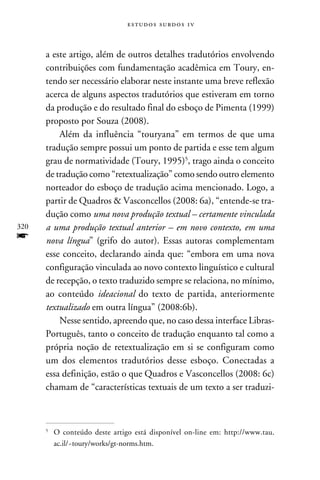 e s t u d o s s u rd o s 1 v



      a este artigo, além de outros detalhes tradutórios envolvendo
      contribuições com fundamentação acadêmica em Toury, en-
      tendo ser necessário elaborar neste instante uma breve reflexão
      acerca de alguns aspectos tradutórios que estiveram em torno
      da produção e do resultado final do esboço de Pimenta (1999)
      proposto por Souza (2008).
          Além da influência “touryana” em termos de que uma
      tradução sempre possui um ponto de partida e esse tem algum
      grau de normatividade (Toury, 1995), trago ainda o conceito
      de tradução como “retextualização” como sendo outro elemento
      norteador do esboço de tradução acima mencionado. Logo, a
      partir de Quadros  Vasconcellos (2008: 6a), “entende-se tra-
      dução como uma nova produção textual – certamente vinculada
320   a uma produção textual anterior – em novo contexto, em uma
f     nova língua” (grifo do autor). Essas autoras complementam
      esse conceito, declarando ainda que: “embora em uma nova
      configuração vinculada ao novo contexto linguístico e cultural
      de recepção, o texto traduzido sempre se relaciona, no mínimo,
      ao conteúdo ideacional do texto de partida, anteriormente
      textualizado em outra língua” (2008:6b).
          Nesse sentido, apreendo que, no caso dessa interface Libras-
      Português, tanto o conceito de tradução enquanto tal como a
      própria noção de retextualização em si se configuram como
      um dos elementos tradutórios desse esboço. Conectadas a
      essa definição, estão o que Quadros e Vasconcellos (2008: 6c)
      chamam de “características textuais de um texto a ser traduzi-



      	O conteúdo deste artigo está disponível on-line em: http://www.tau.
      


       ac.il/~toury/works/gt-norms.htm.
 