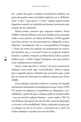 e s t u d o s s u rd o s 1 v



      do”, a partir das quais o tradutor normalmente estabelece seu
      ponto de partida rumo à atividade tradutória em si. Reflexões
      sobre “o quê”, “para quem” e “como” traduzir aquele sistema
      linguístico-textual a ser traduzido são bastante recorrentes nesse
      instante do ato tradutório.
           Nesses termos, comento que, enquanto tradutor, Souza
      (2008) se valeu de reflexões como essas trazidas acima, pensando
      ainda o texto poético em Libras de Pimenta (1999) segundo
      uma ótica ouvinte, ou, em outras palavras, indagando-se men-
      talmente: “normalmente, faz-se a correspondência Português
      – Libras em termos de tradução ou interpretação de conteú-
      dos literários, mas, e o inverso? Como eu, enquanto tradutor
      literário e também intérprete profissional de Libras, poderia
321
f     traduzir para a minha Língua Portuguesa uma peça poética
      total e absolutamente sinalizada?”
           Assim, tendo sido feito o “recorte” em nível conceitual de
      tradução como sendo algo “retextualizado”, abriu-se espaço
      para o segundo aspecto tradutório que mencionei aqui, o qual
      gira em torno da orientação da tradução proposta por Souza
      (2008).
           Uma tradução orientada conforme o contexto de chegada
      está bastante relacionada ao entendimento do que Toury (1995:
      57) nomeia de adequacy e acceptability (ou, adequação e acei-
      tabilidade), a partir do qual a tradução pode ser compreendida
      – isso em nível de tradução literária – como sendo o “fiel” de
      uma balança cujos pratos são, de um lado, o grau de adequação
      e, de outro, o de aceitabilidade. Então, a depender do peso que
      eu coloque em um ou no outro, a orientação ou o “peso” da
      minha tradução vai pender para um dos lados.
 